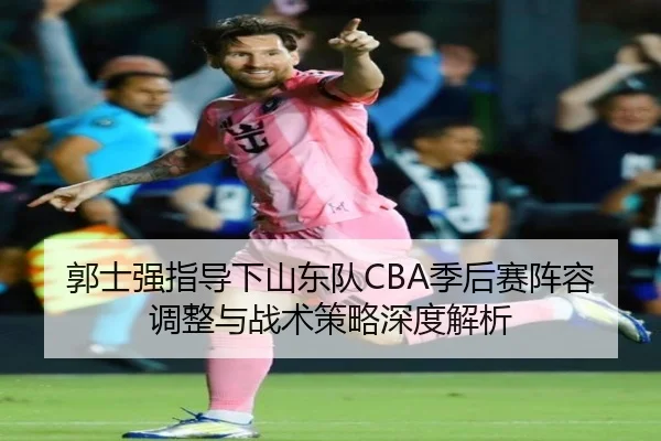 郭士强指导下山东队CBA季后赛阵容调整与战术策略深度解析